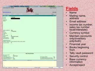 Fields
• Name
• Mailing name,
address
• Email address
• Income tax number,
sales tax number
local/interstate)
• Currency symbol
• Maintain (accounts
only/inventory
only/both)
• Financial year
• Books beginning
from
• Tally vault password
• Security control
• Base currency
information
• Accept/reject
 