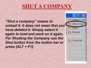 SHUT A COMPANY
“Shut a company” means to
unload it. It does not mean that you
have deleted it. Simply select it
again to load and work on it again.
For Shutting the Company use the
Shut button from the button bar or
press [ALT + F1].
 