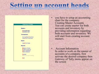 • you have to setup an accounting
chart for the company.
Creating Master Accounts
You can create master for both
accounts and inventory by
providing information regarding
both accounts and inventory. We
will start from creating account
masters.
• Account Information
In order to work on the master of
accounts of a company, first
activate the desired company then
Gateway of Tally menu appear on
the screen
 