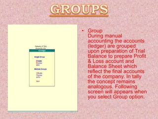• Group
During manual
accounting the accounts
(ledger) are grouped
upon preparation of Trial
Balance to prepare Profit
& Loss account and
Balance Sheet which
reflect the final accounts
of the company. In tally
the concept remains
analogous. Following
screen will appears when
you select Group option.
 