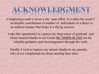 Completing a task is never a one man effort. It is often the result f
invaluable contribution of number of individuals in a direct or
an indirect manner that helps in a flying success.
I take this opportunity to express my deep sense of gratitude and
whole hearted thanks to my Guide Mr. OMPRAKASH for his
valuable guidance and encouragement through the work.
Finally, I wish to express my sincere thanks to my parents,
who never complained me about stealing their time.
 