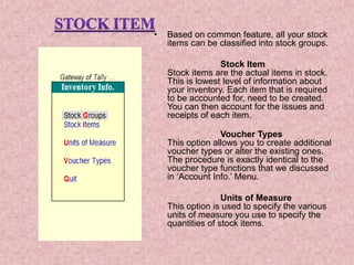 • Based on common feature, all your stock
items can be classified into stock groups.
Stock Item
Stock items are the actual items in stock.
This is lowest level of information about
your inventory. Each item that is required
to be accounted for, need to be created.
You can then account for the issues and
receipts of each item.
Voucher Types
This option allows you to create additional
voucher types or alter the existing ones.
The procedure is exactly identical to the
voucher type functions that we discussed
in ‘Account Info.’ Menu.
Units of Measure
This option is used to specify the various
units of measure you use to specify the
quantities of stock items.
 