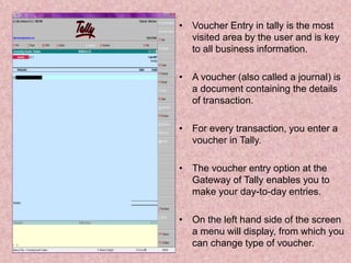 • Voucher Entry in tally is the most
visited area by the user and is key
to all business information.
• A voucher (also called a journal) is
a document containing the details
of transaction.
• For every transaction, you enter a
voucher in Tally.
• The voucher entry option at the
Gateway of Tally enables you to
make your day-to-day entries.
• On the left hand side of the screen
a menu will display, from which you
can change type of voucher.
 