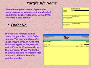 Party's A/c Name
• Order No
Give the supplier's name. Type in the
same manner as voucher entry and select
from list of Ledger Accounts. Use [alt]+[C]
to create a new account.
The voucher number can be
treated as your Purchase Order
number. You may configure the
voucher type through Acct. Info—
>Voucher Types to set prefixes
and suffixes for Purchase Orders.
This particular Order No. field is
an additional field to record order
number if different from the
voucher number.
 