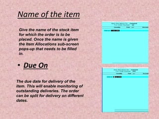 Name of the item
• Due On
Give the name of the stock item
for which the order is to be
placed. Once the name is given
the Item Allocations sub-screen
pops-up that needs to be filled
in.
The due date for delivery of the
item. This will enable monitoring of
outstanding deliveries. The order
can be split for delivery on different
dates.
 