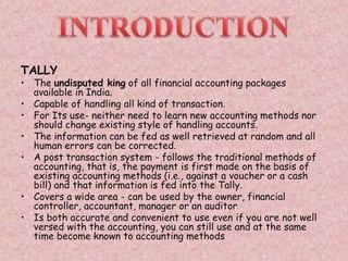 TALLY
• The undisputed king of all financial accounting packages
available in India.
• Capable of handling all kind of transaction.
• For Its use- neither need to learn new accounting methods nor
should change existing style of handling accounts.
• The information can be fed as well retrieved at random and all
human errors can be corrected.
• A post transaction system - follows the traditional methods of
accounting, that is, the payment is first made on the basis of
existing accounting methods (i.e., against a voucher or a cash
bill) and that information is fed into the Tally.
• Covers a wide area - can be used by the owner, financial
controller, accountant, manager or an auditor
• Is both accurate and convenient to use even if you are not well
versed with the accounting, you can still use and at the same
time become known to accounting methods
 