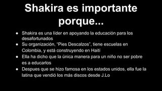 Shakira es importante
porque...
● Shakira es una líder en apoyando la educación para los
desafortunados
● Su organización, “Pies Descalzos”, tiene escuelas en
Colombia, y está construyendo en Haití
● Ella ha dicho que la única manera para un niño no ser pobre
es a educarlos
● Despues que se hizo famosa en los estados unidos, ella fue la
latina que vendió los más discos desde J.Lo
 