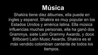 Música
Shakira tiene diez álbumes, ella puede en
ingles y espanol. Shakira es muy popular en los
Estados Unidos y américa latina. Ella música
influencias muchas personas, ella ha ganó dos
Grammys, siete Latin Grammy Awards, y doce
Billboard Latin Music Awards. Shakira es el
más vendido colombian cantante de todos los
tiempos.
 