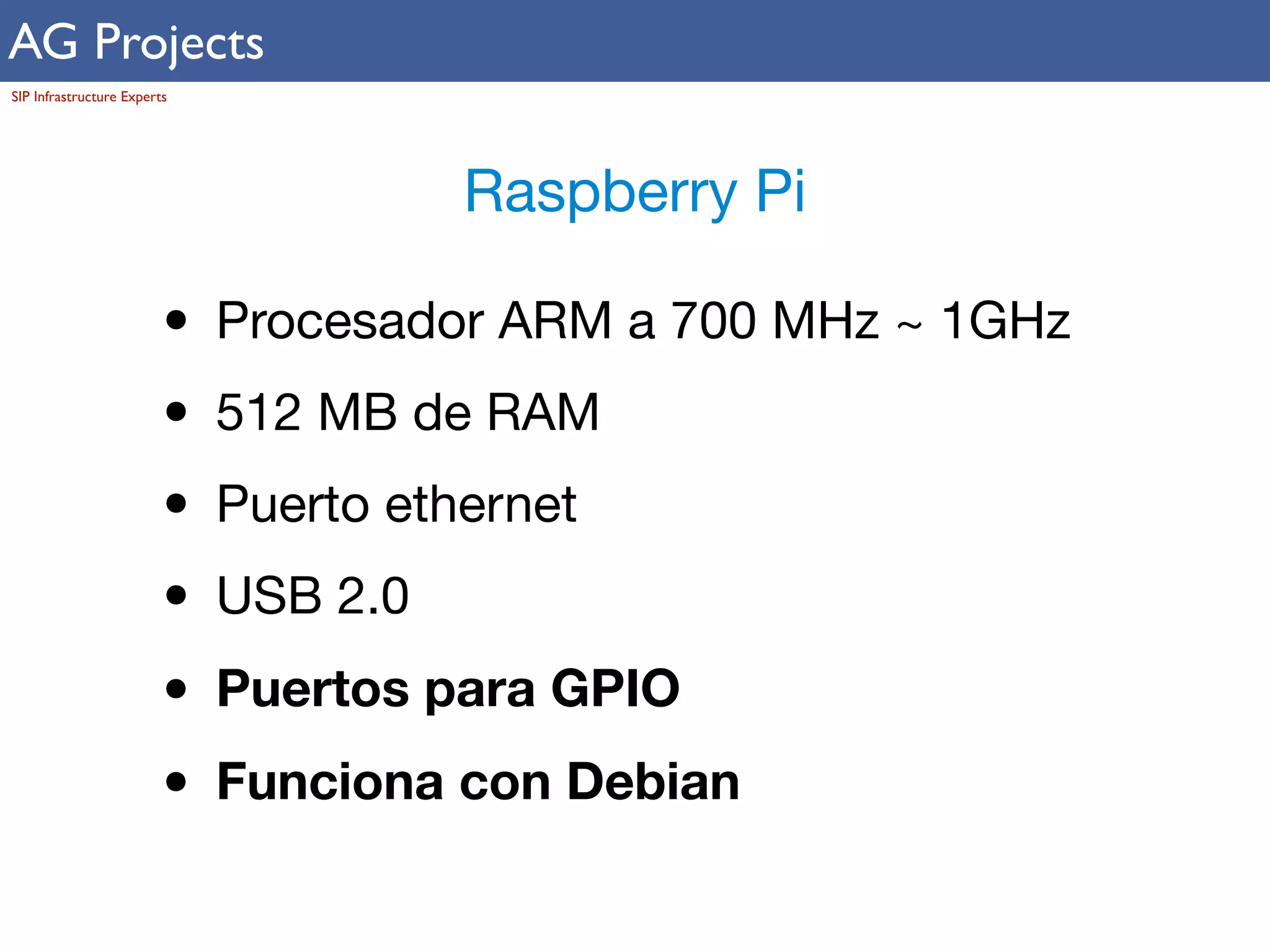 AG Projects 
SIP Infrastructure Experts 
Raspberry Pi 
• Procesador ARM a 700 MHz ~ 1GHz 
• 512 MB de RAM 
• Puerto ethernet 
• USB 2.0 
• Puertos para GPIO 
• Funciona con Debian 
 