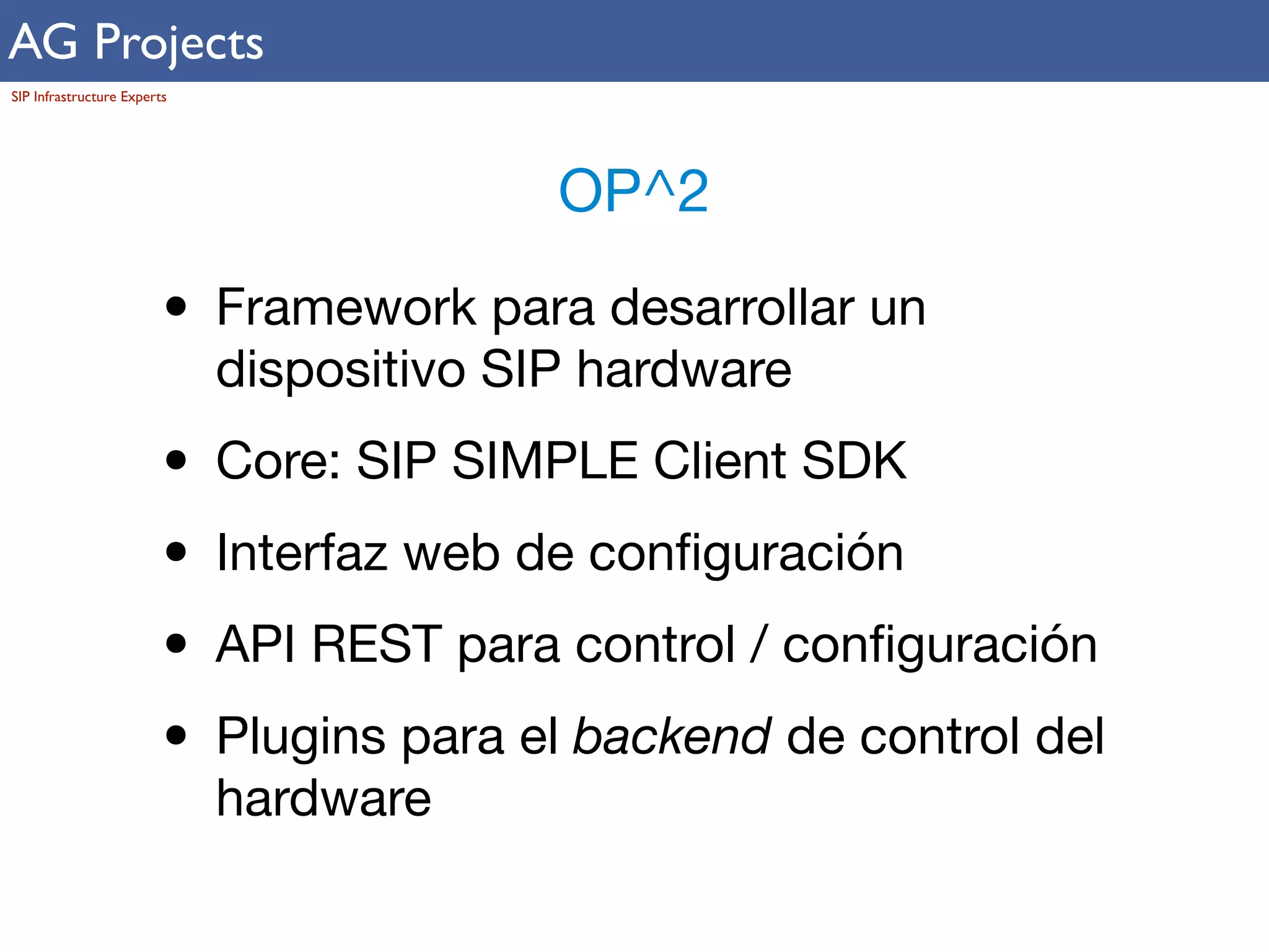 AG Projects 
SIP Infrastructure Experts 
OP^2 
• Framework para desarrollar un 
dispositivo SIP hardware 
• Core: SIP SIMPLE Client SDK 
• Interfaz web de configuración 
• API REST para control / configuración 
• Plugins para el backend de control del 
hardware 
 