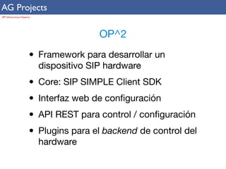 AG Projects 
SIP Infrastructure Experts 
OP^2 
• Framework para desarrollar un 
dispositivo SIP hardware 
• Core: SIP SIMPLE Client SDK 
• Interfaz web de configuración 
• API REST para control / configuración 
• Plugins para el backend de control del 
hardware 
 