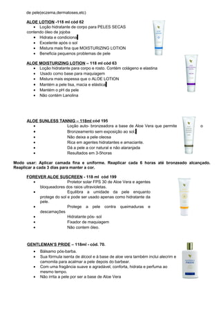 de pele(eczema,dermatoses,etc) 
ALOE LOTION -118 ml cód 62 
· Loção hidratante de corpo para PELES SECAS 
contendo óleo de jojoba 
· Hidrata e condiciona 
· Excelente após o sol 
· Mistura mais fina que MOISTURIZING LOTION 
· Beneficia pequenos problemas de pele 
ALOE MOISTURIZING LOTION – 118 ml cód 63 
· Loção hidratante para corpo e rosto. Contém colágeno e elastina 
· Usado como base para maquiagem 
· Mistura mais espessa que o ALOE LOTION 
· Mantém a pele lisa, macia e elástica 
· Mantém o pH da pele 
· Não contém Lanolina 
ALOE SUNLESS TANNIG – 118ml cód 195 
· Loção auto- bronzeadora a base de Aloe Vera que permite o 
· Bronzeamento sem exposição ao sol. 
· Não deixa a pele oleosa 
· Rica em agentes hidratantes e amaciante. 
· Dá a pele a cor natural e não alaranjada 
· Resultados em 3-5horas 
Modo usar: Aplicar camada fina e uniforme. Reaplicar cada 6 horas até bronzeado alcançado. 
Reaplicar a cada 3 dias para manter a cor. 
FOREVER ALOE SUSCREEN - 118 ml cód 199 
· Protetor solar FPS 30 de Aloe Vera e agentes 
bloqueadores dos raios ultravioletas. 
· Equilibra a umidade da pele enquanto 
protege do sol e pode ser usado apenas como hidratante da 
pele. 
· Protege a pele contra queimaduras e 
descamações 
· Hidratante pós- sol 
· Fixador de maquiagem 
· Não contem óleo. 
GENTLEMAN’S PRIDE – 118ml - cód. 70. 
· Bálsamo pós-barba. 
· Sua fórmula isenta de álcool e à base de aloe vera também inclui alecrim e 
camomila para acalmar a pele depois do barbear. 
· Com uma fragância suave e agradável, conforta, hidrata e perfuma ao 
mesmo tempo. 
· Não irrita a pele por ser a base de Aloe Vera 
 