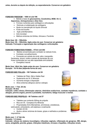 antes, durante ou depois da refeição, ou separadamente. Conservar em geladeira 
FOREVER FREEDOM – 1000 ml cód 196 
· Bebida a base de glucosamina, Condroitina, MSM, Vit. C, 
Saponinas, Antraquinomas e Aloe Vera. 
· Fornece nutrientes para cartilagens e articulações 
· Estimula a multiplicação de cartilagens 
· Ajuda na manutenção do líquido Sinovial 
· Fonte de Enxofre 
· Ação antiinflamatória 
· Anti-microbial 
· Melhora sintomas de Artrites, Artroses e Tendinite 
Modo Usar: 60 – 100ml/dia 
Modo Usar: 60 – 100ml/dia. Agite antes de usar. Conservar em geladeira 
Indicado: Formação e regeneração das cartilagens e articulações. 
FOREVER POMESTEEN POWER - 473ml cód 262 
· Bebida concentrada para combater os radicais livres. 
· Combate o envelhecimento 
· Composto por extrato de romã, pêra, mangostão, 
framboesa, amora, mirtilo e extrato de sementes de uva, 
frutas conhecidas por sua alta capacidade anti-oxidante. 
· Energético natural 
Modo Usar: 40ml /dia. Agite antes de usar. Conservar em geladeira 
Duração : 10-16 dias (depende forma de uso) 
FOREVER BEE POLLEN – 100 Tabletes cód 26 
· Tabletes de Pólen, Mel e Geléia Real 
· Suplemento de Vit. E Minerais 
· Aumenta energia e disposição 
· Alivia sintomas alérgicos (asma e alergia) 
Modo usar : 1 Tab. 2X dia 
Duração: 50 dias 
Indicado: colite crônica, Eliminação catarros, distúrbios endócrinos, combate impotência, combate a 
alergias, previne angina, previne a prostatite, reumatismo, fadiga muscular e mental, 
FOREVER BEE PROPOLIS – 60 Tabletes cód 27 
· Tabletes que contendo 500mg de própolis 
· Rico em Vit. Complexo B e Minerais 
· Propriedades Anti-inflamatórias, anti-tóxicas, anestésicas, 
estimulante, antioxidante, anti-sépticas e cicatrizante 
· Contém 22 AA 
· Ajuda a aliviar sintomas de tosses, gripes e resfriados e problemas 
respiratórios 
Modo usar: 1 -2 Tab/ dia 
Duração: 1-2 meses 
Indicado: reforço do sistema imunológico, infecções vaginais, inflamação de gengivas, DM, alergia, 
asma, amigdalite, piorréia, gripes, infecções intestinais, cirroses e hepatites, infecções renais, 
 