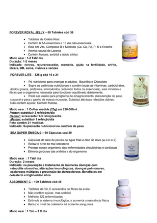 FOREVER ROYAL JELLY – 60 Tabletes cód 36 
· Tabletes de Geléia Real 
· Contém 8 AA essenciais e 10 AA não-essenciais. 
· Rico em Vits. Complexo B e Minerais (Ca, Co, Fé, P, K e Enxofre 
· Aroma natural de Laranja 
· Contém frutose, sorbitol e ácido cítrico 
Modo usar : 1-2 Tab/ dia 
Duração: 1-2 meses 
Indicado: nervos, rejuvenescedor, memória, ajuda na fertilidade, artrite, 
úlcera, DM, asma, insônia e varizes 
FOREVER LITE – 525 g cód 19 e 21 
· Pó nutricional para crianças e adultos. Baunilha e Chocolate 
· Supre as carências nutricionais e contém todas as vitaminas, carboidratos, 
ácidos graxos, proteínas, aminoácidos (incluindo todos os essenciais), sais minerais e 
fibras que o organismo necessita para funcionar equilibrado diariamente. 
· Pode ser usado para programa de emagrecimento, manutenção do peso 
corporal e para o ganho de massa muscular. Substitui até duas refeições diárias; 
Não contem açúcar. Contém frutose. 
Modo usar : 1 Colher medida (25g) em 250-300ml . 
Perder: substituir 2 refeições/dia 
Ganhar: acrescentar 2-3 refeições/dia 
Manter: substituir 1 refeição/dia 
Pote contém 21 medidas 
Indicado: Suplemento nutricional no controle de peso 
SEA SUPER ÔMEGA-3 – 60 Cápsulas cód 39 
· Cápsulas de óleo de peixes de água frias e óleo de oliva (w-3 e w-9) 
· Reduz o nível do mal colesterol 
· Protege nosso organismo das enfermidades circulatórias e cardíacas 
· Elimina gorduras das artérias e do organismo 
Modo usar : 1 Tab/ dia 
Duração: 2 meses 
Indicado: na prevenção e tratamento de inúmeras doenças com 
retocolite ulcerativa, alterações imunológicas, doenças pulmonares, 
escleroses múltiplas e prevenção de aterosclerose. Benefícios em 
colesterol e triglicerídeo altos 
ABSORBENT C – 100 Tabletes cód 48 
· Tabletes de Vit. C acrescidos de fibras de aveia. 
· Não contém açúcar, mas sorbitol 
· Melhora 122 enfermidades 
· Estimula o sistema imunológico, e aumenta a resistência física 
· Reduz o nível de colesterol na corrente sanguínea 
Modo usar : 1 Tab – 3 X dia 
 