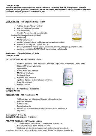 Duração: 1 mês 
Indicado: Melhora estresse físico e mental, melhorar saciedade, DM, PA, Hipoglicemia, diarréia, 
eplepsia, insônia, glaucoma, bronquite, Mal de Parkinson, esquizofrenia, artrite, problemas capilares, 
colesterol elevado, psoríase, hemorróidas, etc. 
GARLIC THYME – 100 Cápsulas Softgel cód 65 
· Tablete rico em Alho e Tomilho 
· Age em distúrbios garganta 
· Anti-inflamatório 
· Contém Ajoeno (agente coagulante) e 
Lecitina (limpa depósitos de gordura) 
· Fungicida 
· Melhora imunidade 
· Auxilia na prevenção de problemas com pressão sanguínea 
· Contém P, Ca, Mg, Vit. Comp B e Vit. C 
· Descongestionante natural (gripes, resfriados, sinusite, infecções pulmonares, etc) 
· Auxilia em distúrbios DIABÉTICOS, quimiotaxia e radioterapia. 
Modo usar : 1 Cápsula Softgel – 3 X dia 
Duração: 1 mês 
FIELDS OF GREENS – 80 Pastilhas cód 68 
· Pastilhas contendo Folha da Cevada, Folha do Trigo, Alfafa, Pimenta de Caiena e Mel 
· Rico em Minerais e Vitaminas 
· Antioxidante 
· Reduz níveis de Colesterol 
· Melhora a circulação 
· Inibidor de fome 
· Regula a flora intestinal 
· Ajuda na digestão e absorção dos nutrientes 
· Energético natural 
· Contém clorofila 
Modo usar : 1-2 Pastilhas – 2 vezes/dia 
Duração: 40 dias 
FOREVER KIDS – 120 Tabletes cód 74 
· Tabletes ricos em Vitaminas, Minerais e Oligoelementos 
· Combate estresse 
· Antioxidante 
· Formatos infantis 
· Muito bom para pessoas que não gostam de frutas, verduras e 
· Legumes. 
Modo usar : 1-4 Tab/ dia 
Duração: 1 mês (depende forma uso) 
FOREVER CALCIUM - 90 Tabletes cód 206 
· Complemento à base de cálcio, magnésio e vitamina “D”. 
· Não causa Cálculo Renal (Pedra nos rins) 
· O cálcio é um dos minerais essenciais ao bom funcionamento do 
organismo, importante na formação dos ossos e dos dentes, participa na coagulação 
 