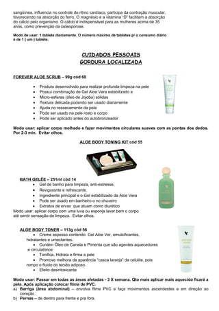 sangüínea, influencia no controle do ritmo cardíaco, participa da contração muscular, 
favorecendo na absorção do ferro. O magnésio e a vitamina “D” facilitam a absorção 
do cálcio pelo organismo. O cálcio é indispensável para as mulheres acima de 35 
anos, como prevenção da osteoporose. 
Modo de usar: 1 tablete diariamente. O número máximo de tabletes p/ o consumo diário 
é de 1 ( um ) tablete. 
CUIDADOS PESSOAIS 
GORDURA LOCALIZADA 
FOREVER ALOE SCRUB – 99g cód 60 
· Produto desenvolvido para realizar profunda limpeza na pele 
· Possui combinação de Gel Aloe Vera estabilizado e 
· Micro-esferas (óleo de Jojoba) sólidas 
· Textura delicada,podendo ser usado diariamente 
· Ajuda no ressecamento da pele 
· Pode ser usado na pele rosto e corpo 
· Pode ser aplicado antes do autobronzeador 
Modo usar: aplicar corpo molhado e fazer movimentos circulares suaves com as pontas dos dedos. 
Por 2-3 min. Evitar olhos. 
ALOE BODY TONING KIT cód 55 
BATH GELÉE – 251ml cód 14 
· Gel de banho para limpeza, anti-estresse, 
· Revigorante e refrescante. 
· Ingrediente principal e o Gel estabilizado da Aloe Vera 
· Pode ser usado em banheiro o no chuveiro 
· Extratos de ervas que atuam como diurético 
Modo usar: aplicar corpo com uma luva ou esponja lavar bem o corpo 
até sentir sensação de limpeza. Evitar olhos. 
ALOE BODY TONER – 113g cód 56 
· Creme espesso contendo Gel Aloe Ver, emulsificantes, 
hidratantes e umectantes. 
· Contém Óleo de Canela e Pimenta que são agentes aquecedores 
e circulatórios 
· Tonifica, Hidrata e firma a pele 
· Promove melhora da aparência “casca laranja” da celulite, pois 
rompo o fluido do tecido adiposo 
· Efeito desintoxicante 
Modo usar: Passar em todas as áreas afetadas - 3 X semana. Qto mais aplicar mais aquecido ficará a 
pele. Após aplicação colocar filme de PVC. 
a) Barriga (área abdominal) – envolva filme PVC e faça movimentos ascendestes e em direção ao 
coração. 
b) Pernas – de dentro para frente e pra fora. 
 