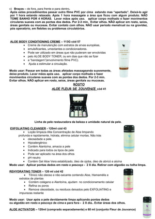 c) Braços – de fora, para frente e para dentro. 
Após estes procedimentos passar outro filme PVC por cima estando mas “apertado”. Deixá-lo agir 
por 1 hora estando relaxado. Após 1 hora massageie a área que ficou com algum produto. NÃO 
TOME BANHO POR 4 HORAS. Lavar mãos após uso. aplicar corpo molhado e fazer movimentos 
circulares suaves com as pontas dos dedos. Por 2-3 min. Evitar olhos. NÃO aplicar em rosto, seios, 
áreas genitais ou mucosas. Evitar contato com olhos. NÃO usar período menstrual ou na gravidez, 
pós operatório, em flebites ou problemas circulatórios. 
ALOE BODY CONDITIONING CREME – 113G cód 57 
· Creme de manutenção com extratos de ervas européias, 
· emulsificantes, umectantes e condicionadores. 
· Pode ser utilizado em áreas que não puderam ser envolvidas 
· pelo ALOE BODY TONER, ou em dias que não se fizer 
· a “bandagem”(envolvimento filme PVC). 
· Ajuda a estimular a circulação. 
Modo usar: Passar em todas as áreas afetadas massageando suavemente, 
deixe produto. Lavar mãos após uso. aplicar corpo molhado e fazer 
movimentos circulares suaves com as pontas dos dedos. Por 2-3 min. 
Evitar olhos. NÃO aplicar em rosto, seios, áreas genitais ou mucosas. 
ROSTO 
ALOE FLEUR DE JOUVENCE cód 41 
Linha de pele restauradora da beleza e umidade natural da pele. 
EXFOLIATING CLEANSER - 120ml cód 43 
· Loção limpeza Alta Concentração de Aloe limpando 
profunda e rapidamente, hidrata, elimina celular mortas. Não trás 
· oleosedade a pele. 
· Hipoalergênico 
· Contém Alantoína, amacia a pele 
· Indicado para todos os tipos de pele 
· Pode ser aplicado na área dos olhos 
· pH neutro 
· Contém Gel Aloe Vera estabilizado, óleo de ojoba, óleo de abricó e aloína 
Modo usar: Aplicar pontas dedos em rosto e pescoço - 2 X dia. Retirar com algodão ou tolha limpa. 
REHYDRATING TONER – 120 ml cód 42 
· Tônico não oleoso e não-secante contendo Aloe, Hamamélis e 
extratos de plantas 
· Contém colágeno e Alantoína, ajudam no condicionamento celular 
· Refina os poros 
· Remove oleosidade, ou resíduos deixados pelo EXFOLIATING e 
impurezas restante 
Modo usar: Usar após a pele devidamente limpa aplicando pontas dedos 
ou algodão em rosto e pescoço de cima e para fora - 2 X dia.. Evitar áreas dos olhos. 
ALOE ACTIVATOR – 120ml (comprado separadamente) e 60 ml (conjunto Fleur de Jouvance) 
 