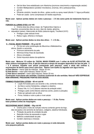 · Gel de Aloe Vera estabilizado com Alantoína (promove crescimento e regeneração celular) 
· Contém Metilparabeno (protetor microbiano), enzimas, AA e polissacarídios. 
· pH 4,5 
· Eficiente colutório, lavador de olhos , gotas ouvido ou spray nasal (diluído 1:1 água purificada) 
· Pode ser usado como compressas em lesões esportivas. 
Modo usar: Aplicar pontas dedos em rosto e pescoço - 2 X dia como parte do tratamento facial ou 
não. 
FORVER ALLURING EYES cód 185 
· Creme área dos olhos a base de Triglicerídios Cáprico e 
Caprílico, provenientes óleo de coco, óleo de Jojoba, glicerina, 
· esqualeno (peixe), Hialuronato de Sódio (adsorve água), Tocoferol (Vit E) 
· Protege a pele radicais livres 
· Reduz rugas, olheiras e inchaços 
Modo usar: Aplicar pontas dedos na área dos olhos - 1 - 2 X dia. . 
5 – FACIAL MASK POWDER – 50 g cód 45 
· Pó rico em uma combinação de Albumina e Maltodextrina, 
aloína, Kaolim e camomila. 
· Promove estiramento da pele, 
· Minimiza linhas finas de expressão 
· Ativa a circulação 
· Extrai impureza abaixo da epiderme 
Modo usar: Misturar 1/3 colher da FACIAL MASK POWER com 1 colher de ALOE ACTIVATOR. Até 
obter mistura homogênea e fina. A qtd da máscara e tempo de secagem dependerá do tipo de pele . 2 
– 3 X semana. Espalhe com pincel começando pelo pescoço, rosto e atrás das orelhas e, 
movimentos de dentro para cima e para fora. Retirar com toalha ou algodão com água morna. 
a) Pele Oleosa – menor qtdd de máscara. Deixar 35 min . 
b) Pele Norma – maior qtdd máscara. Deixar 30 min 
c) Pele Seca e sensível – maior qtdd máscara. Deixar 20 min. 
Contrações musculares são sentidas. Coceiras ocasionais tb são sentidas. Natural! NÃO ESFREGUE 
NEM ARRANHE. PRESSIONE PONTAS DOS DEDOS. 
FIRMING FOUDATION LOTION – 60 ml cód 44 
· Loção formulada para uso durante o dia, contendo mistura 
· de Aloe e outros hidratantes, colágeno e elastina. 
· Possui Vits. A, C e E (fatores naturais de proteção solar) 
· Protege a pele contra fatores externos (vento, poeira e poluição) 
· Pode ser aplicado sob os olhos 
· Firma, hidrata e nutre a pele a nível celular 
Modo usar: Aplicar pontas dedos em rosto e pescoço - 1 X dia. Forma 
base protetora antes da maquiagem. 
RECOVERING NIGHT CREME – 50g cód 46 
· Creme para o rosto de nutrição noturna contendo germe de trigo, 
óleo de jojoba e de semente de damasco, colágeno, elastina hidrolizada. 
· Proteção da perda de umidade da pele 
· Redução linhas de expressão e rugas 
· Melhora a elasticidade da pele 
· Contém vitaminas e minerais 
Modo usar: Aplicar pontas dedos em rosto e pescoço à noite deixando 
uma pequena película. 
 