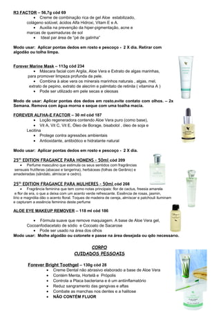 R3 FACTOR – 56,7g cód 69 
· Creme de combinação rica de gel Aloe estabilizado, 
colágeno solúvel, ácidos Alfa Hidroxi, Vitam E e A. 
· Auxilia na prevenção da hiper-pigmentação, acne e 
marcas de queimaduras de sol 
· Ideal par área de “pé de galinha” 
Modo usar: Aplicar pontas dedos em rosto e pescoço - 2 X dia. Retirar com 
algodão ou tolha limpa. 
Forever Marine Mask – 113g cód 234 
· Máscara facial com Argila, Aloe Vera e Extrato de algas marinhas, 
para promover limpeza profunda da pele. 
· Combina à aloe vera os minerais marinhos naturais , algas, mel, 
extrato de pepino, extrato de alecrim e palmitato de retinila ( vitamina A ) 
· Pode ser utilizado em pele secas e oleosas 
Modo de usar: Aplicar pontas dos dedos em rosto,evite contato com olhos. – 2x 
Semana. Remova com água morna e seque com uma toalha macia. 
FOREVER ALFHA-E FACTOR – 30 ml cód 187 
· Loção regeneradora contendo Aloe Vera puro (como base), 
· Vit A, Vit C, Vit E, Óleo de Borage, bisabolol , óleo de soja e 
Lecitina 
· Protege contra agressões ambientais 
· Antioxidante, antibiótico e hidratante natural 
Modo usar: Aplicar pontas dedos em rosto e pescoço - 2 X dia. 
25 th EDITION FRAGANCE PARA HOMENS – 50ml cód 209 
· Perfume masculino que estimula os seus sentidos com fragrâncias 
sensuais frutíferas (abacaxi e tangerina), herbáceas (folhas de Gerânio) e 
amadeiradas (sândalo, almíscar e cedro). 
25 th EDITION FRAGANCE PARA MULHERES – 50ml cód 208 
· Fragrância feminina que tem como notas principais: flor de cactus, freesia amarela 
e flor de era, o que a deixa com um acento verde refrescante. Essência de rosas, jasmin, 
lírio e magnólia dão o acento floral. Toques de madeira de cereja, almíscar e patchouli iluminam 
e capturam a essência feminina deste perfume 
ALOE EYE MAKEUP REMOVER – 118 ml cód 186 
· Fórmula suave que remove maquiagem. A base de Aloe Vera gel, 
Cocoanfodiacetato de sódio e Cocoato de Sacarose 
· Pode ser usado na área dos olhos 
Modo usar: Molhe algodão ou cotonete e passe na área desejada ou qdo necessário. 
CORPO 
CUIDADOS PESSOAIS 
Forever Bright Toothgel – 130g cód 28 
· Creme Dental não abrasivo elaborado a base de Aloe Vera 
· Contém Menta, Hortelã e Própolis 
· Controla a Placa bacteriana e é um antiinflamatório 
· Reduz sangramento das gengivas e aftas 
· Combate as manchas nos dentes e a halitose 
· NÃO CONTÉM FLUOR 
 