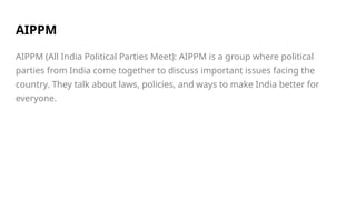 AIPPM
AIPPM (All India Political Parties Meet): AIPPM is a group where political
parties from India come together to discuss important issues facing the
country. They talk about laws, policies, and ways to make India better for
everyone.
 