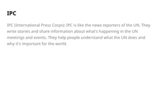 IPC
IPC (International Press Corps): IPC is like the news reporters of the UN. They
write stories and share information about what's happening in the UN
meetings and events. They help people understand what the UN does and
why it's important for the world.
 