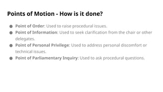 Points of Motion - How is it done?
● Point of Order: Used to raise procedural issues.
● Point of Information: Used to seek clarification from the chair or other
delegates.
● Point of Personal Privilege: Used to address personal discomfort or
technical issues.
● Point of Parliamentary Inquiry: Used to ask procedural questions.
 