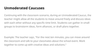 Unmoderated Caucuses
Continuing with the classroom scenario, during an Unmoderated Caucus, the
teacher might allow all the students to move around freely and discuss ideas
with each other without any specific time limit. Students can gather in small
groups to brainstorm ideas, form alliances, or draft plans together.
Example: The teacher says, "For the next ten minutes, you can move around
the classroom and talk to your classmates about the school event. Work
together to come up with creative ideas and solutions.”
 