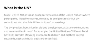 What is the UN?
Model United Nations is an academic simulation of the United Nations where
participants, typically students, role-play as delegates to various UN
committees and simulate UN committees' proceedings.
The UN provides humanitarian aid and development assistance to countries
and communities in need. For example, the United Nations Children's Fund
(UNICEF) provides lifesaving assistance to children and mothers in crisis
situations, such as natural disasters or conflicts.
 