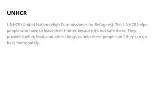 UNHCR
UNHCR (United Nations High Commissioner for Refugees): The UNHCR helps
people who have to leave their homes because it's not safe there. They
provide shelter, food, and other things to help these people until they can go
back home safely.
 