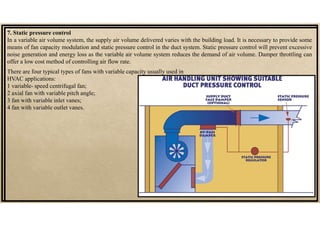 7. Static pressure control
In a variable air volume system, the supply air volume delivered varies with the building load. It is necessary to provide some
means of fan capacity modulation and static pressure control in the duct system. Static pressure control will prevent excessive
noise generation and energy loss as the variable air volume system reduces the demand of air volume. Damper throttling can
offer a low cost method of controlling air flow rate.
There are four typical types of fans with variable capacity usually used in
HVAC applications:
1 variable- speed centrifugal fan;
2 axial fan with variable pitch angle;
3 fan with variable inlet vanes;
4 fan with variable outlet vanes.
 