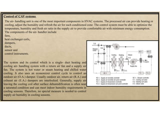 Control of CAV systems
The air- handling unit is one of the most important components in HVAC systems. The processed air can provide heating or
cooling, adjust the humidity and refresh the air for each conditioned zone. The control system must be able to optimize the
temperature, humidity and fresh air ratio in the supply air to provide comfortable air with minimum energy consumption.
The components of the air- handler include
fans,
heat exchanger coils,
dampers,
ducts,
sensor and
control instruments.
The system and its control which is a single- duct heating and
cooling air- handling system with a return air fan and a supply air
fan. The system is hot water or steam heating and chilled water
cooling. It also uses an economizer control cycle to control an
outdoor air (O.A.) damper. Usually outdoor air, return air (R.A.) and
exhaust air (E.A.) dampers are interlocked. Generally, supply air
leaving the cooling coil after surface dehumidification is often near
a saturated condition and can meet indoor humidity requirements in
cooling seasons. Therefore, no special measure is needed to control
supply air humidity in cooling seasons.
 