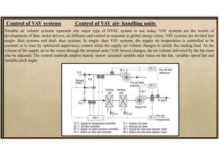 Control of VAV systems
Variable air volume systems represent one major type of HVAC system in use today. VAV systems are the results of
developments of fans, motor drivers, air diffusers and control in response to global energy crises. VAV systems are divided into
single- duct systems and dual- duct systems. In single- duct VAV systems, the supply air temperature is controlled to be
constant or is reset by optimized supervisory control while the supply air volume changes to satisfy the cooling load. As the
volume of the supply air to the zones through the terminal units (VAV boxes) changes, the air volume delivered by the fan must
also be adjusted. The control methods employ mainly motor- actuated variable inlet vanes on the fan, variable- speed fan and
variable pitch angle.
Control of VAV air- handling units
 