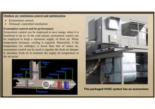 Outdoor air ventilation control and optimization
 Economizer control
 Demand- controlled ventilation
Economizer control and its performance
Economizer control can be employed to save energy when it is
beneficial to do so. In the cold season, economizer control can
be employed to keep a minimum supply of fresh air. When
temperature increases, cooling is required. Meanwhile, if the
temperature (or enthalpy) is lower than that of return air,
economizer control can be used to regulate the fresh air damper
to introduce fresh air to maintain the supply air temperature at
the set-point.
This packaged HVAC system has an economizer.
 