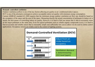 Demand- controlled ventilation
Outdoor ventilation airflow is one of the key factors affecting air quality in air- conditioned indoor spaces.
DCV is one of the alternative strategies to achieve acceptable indoor air quality with minimum energy consumption.
Current ASHRAE standard 62–2004 requires that the minimum design outdoor ventilation air flow rate should be based on
the occupancy of the space and the area of the space. Measuring directly the actual concentration of pollutants in indoor air is
ideally the best means of controlling indoor air quality. However, it is hard to find one sensor that is able to accurately sense
all the major pollutants at the same time. Even for typical pollutants such as volatile organic compounds (vocs), it is hard to
find an accurate and reliable sensor that is reasonably simple and sufficiently low cost to allow it to be used in online control
applications. Occupancy sensors are widely used in the control of lighting systems.
 