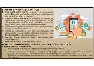 FEATURES OF AUTOMATION IN HVAC:-
1. Direct digital controls (ddc) let you control your building via the
internet. That means you can take control of your building's system
from practically anywhere in the world.
2. Its controls require fewer personnel to monitor and maintain the
systems. Even if you have a large facility, automated alerts can tell
your personnel when a problem arises. Your system can also use
colored graphs to make it easier for one person to manage.
3. Instead of replacing expensive hardware, most direct digital control
upgrades only need new software.
4. Digital controls offer better accuracy than pneumatic designs. With
better accuracy, you can maintain comfortable temperature levels
throughout a building without losing efficiency.
5. Ddc can improve indoor air quality with demand-based
ventilation controls.
6. Much easier to change equipment run schedules.
DEVICE , COMPONENT AND APPLICATIONS IN AUTOMATION IN HVAC: -
• Remote controlled automated hvac:-
• The ir (infrared) technology are used in all automated or remote control devices.
• Hvac automation control can run from your ipad, mobile telephone device, stand-alone controller equipment, or
computer whose connection to the hvac units rely on infrared (ir) electronic control technology.
• Technicians can integrate home automation program into the smartphone and mobile phone remote control that works
from a distance.
 