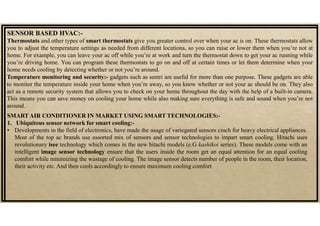 SENSOR BASED HVAC:-
Thermostats and other types of smart thermostats give you greater control over when your ac is on. These thermostats allow
you to adjust the temperature settings as needed from different locations, so you can raise or lower them when you’re not at
home. For example, you can leave your ac off while you’re at work and turn the thermostat down to get your ac running while
you’re driving home. You can program these thermostats to go on and off at certain times or let them determine when your
home needs cooling by detecting whether or not you’re around.
SMART AIR CONDITIONER IN MARKET USING SMART TECHNOLOGIES:-
1. Ubiquitous sensor network for smart cooling:-
• Developments in the field of electronics, have made the usage of variegated sensors cinch for heavy electrical appliances.
Most of the top ac brands use assorted mix of sensors and sensor technologies to impart smart cooling. Hitachi uses
revolutionary isee technology which comes in the new hitachi models (e.G kashikoi series). These models come with an
intelligent image sensor technology ensure that the users inside the room get an equal attention for an equal cooling
comfort while minimizing the wastage of cooling. The image sensor detects number of people in the room, their location,
their activity etc. And then cools accordingly to ensure maximum cooling comfort
Temperature monitoring and security:- gadgets such as sentri are useful for more than one purpose. These gadgets are able
to monitor the temperature inside your home when you’re away, so you know whether or not your ac should be on. They also
act as a remote security system that allows you to check on your home throughout the day with the help of a built-in camera.
This means you can save money on cooling your home while also making sure everything is safe and sound when you’re not
around.
 