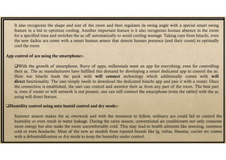 It also recognizes the shape and size of the room and then regulates its swing angle with a special smart swing
feature in a bid to optimize cooling. Another important feature is it also recognizes human absence in the room
for a specified time and switches the ac off automatically to avoid cooling wastage. Taking cues from hitachi, even
the new daikin acs come with a smart human sensor that detects human presence (and their count) to optimally
cool the room
App control of acs using the smartphone:-
With the growth of smartphone, flurry of apps, millennials want an app for everything; even for controlling
their ac. The ac manufacturers have fulfilled this demand by developing a smart dedicated app to control the ac.
Here too hitachi leads the pack with wifi connect technology which additionally comes with wifi
direct functionality. The user simply needs to download the dedicated hitachi app and pair it with a router. Once
the connection is established, the user can control and monitor their ac from any part of the room. The best part
is, even if router or wifi network is not present, one can still connect the smartphone (even the tablet) with the ac
using wifi direct feature.
Humidity control using auto humid control and dry mode:-
Summer season makes the ac overwork and with the monsoon to follow, ordinary acs could fail to control the
humidity or even result in water leakage. During the rainy season, conventional air conditioners not only consume
more energy but also make the room uncomfortably cold. This may lead to health ailments like sneezing, common
cold or even headache. Most of the new ac models from reputed brands like lg, voltas, bluestar, carrier etc comes
with a dehumidification or dry mode to keep the humidity under control.
 
