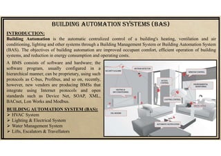 BUILDING AUTOMATION SYSTEMS (BAS)
INTRODUCTION:
Building Automation is the automatic centralized control of a building's heating, ventilation and air
conditioning, lighting and other systems through a Building Management System or Building Automation System
(BAS). The objectives of building automation are improved occupant comfort, efficient operation of building
systems, and reduction in energy consumption and operating costs.
A BMS consists of software and hardware; the
software program, usually configured in a
hierarchical manner, can be proprietary, using such
protocols as C-bus, Profibus, and so on, recently,
however, new vendors are producing BMSs that
integrate using Internet protocols and open
standards such as Device Net, SOAP, XML,
BACnet, Lon Works and Modbus.
BUILDING AUTOMATION SYSTEM (BAS):
 HVAC System
 Lighting & Electrical System
 Water Management System
 Lifts, Escalators & Travellators
 
