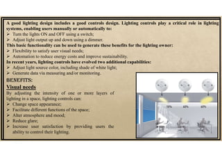 A good lighting design includes a good controls design. Lighting controls play a critical role in lighting
systems, enabling users manually or automatically to:
 Turn the lights ON and OFF using a switch;
 Adjust light output up and down using a dimmer.
This basic functionality can be used to generate these benefits for the lighting owner:
 Flexibility to satisfy user visual needs;
 Automation to reduce energy costs and improve sustainability.
In recent years, lighting controls have evolved two additional capabilities:
 Adjust light source color, including shade of white light;
 Generate data via measuring and/or monitoring.
Visual needs
By adjusting the intensity of one or more layers of
lighting in a space, lighting controls can:
 Change space appearance;
 Facilitate different functions of the space;
 Alter atmosphere and mood;
 Reduce glare;
 Increase user satisfaction by providing users the
ability to control their lighting.
BENEfITS:
 