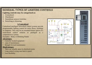 Lighting controls may be categorized as:
1. Centralized
2. Distributed
3. Standalone sensors/switches
4. Switching or dimming
GENErAL TYpES Of LIGHTING CONTrOLS
1.Centralized
Centralized intelligent networked control systems provide
programmable lighting control for entire floors, buildings
or campuses. They may be an extended-feature option of a
room-based control solution or packaged as a
comprehensive system.
Examples - Relay or Dimming Panels
Advantages:
• Centrally located equipment –
• ease of maintenance
• Straight forward maintenance
Disadvantages:
• Takes up valuable space in electrical rooms
• Long control wiring runs back to panel
• Less flexibility
 