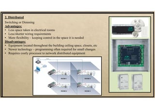 Switching or Dimming
Advantages:
• Less space taken in electrical rooms
• Less/shorter wiring requirements
• More flexibility – keeping control in the space it is needed
Disadvantages:
• Equipment located throughout the building ceiling space, closets, etc
• Newer technology – programming often required for small changes
• Requires costly processor to network distributed equipment
2. Distributed
 