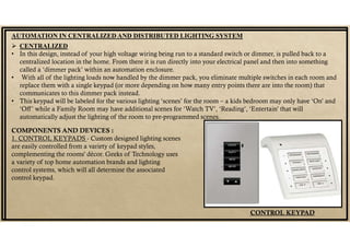 AUTOMATION IN CENTRALIZED AND DISTRIBUTED LIGHTING SYSTEM
 CENTRALIZED
• In this design, instead of your high voltage wiring being run to a standard switch or dimmer, is pulled back to a
centralized location in the home. From there it is run directly into your electrical panel and then into something
called a ‘dimmer pack’ within an automation enclosure.
• With all of the lighting loads now handled by the dimmer pack, you eliminate multiple switches in each room and
replace them with a single keypad (or more depending on how many entry points there are into the room) that
communicates to this dimmer pack instead.
• This keypad will be labeled for the various lighting ‘scenes’ for the room – a kids bedroom may only have ‘On’ and
‘Off’ while a Family Room may have additional scenes for ‘Watch TV’, ‘Reading’, ‘Entertain’ that will
automatically adjust the lighting of the room to pre-programmed scenes.
COMPONENTS AND DEVICES :
1. CONTROL KEYPADS - Custom designed lighting scenes
are easily controlled from a variety of keypad styles,
complementing the rooms' décor. Geeks of Technology uses
a variety of top home automation brands and lighting
control systems, which will all determine the associated
control keypad.
CONTROL KEYPAD
 