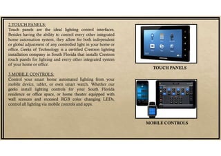 2.TOUCH PANELS:
Touch panels are the ideal lighting control interfaces.
Besides having the ability to control every other integrated
home automation system, they allow for both independent
or global adjustment of any controlled light in your home or
office. Geeks of Technology is a certified Crestron lighting
installation company in South Florida that installs Crestron
touch panels for lighting and every other integrated system
of your home or office.
3.MOBILE CONTROLS:
Control your smart home automated lighting from your
mobile device, tablet, or even smart watch. Whether our
geeks install lighting controls for your South Florida
residence or office space, or home theater equipped with
wall sconces and recessed RGB color changing LEDs,
control all lighting via mobile controls and apps.
TOUCH PANELS
MOBILE CONTROLS
 