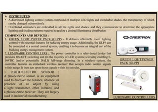  DISTRIBUTED
• A distributed lighting control system composed of multiple LED lights and switchable shades, the transparency of which
can be changed independently.
• Distributed controllers are embedded in all the lights and shades, and they communicate to determine the appropriate
lighting and shading patterns required to realize a desired illuminance distribution.
COMPONENTS AND DEVICES :
1. GREEN LIGHT POWER PACK (GLPP) - It delivers affordable room lighting
control with essential features for reducing energy usage .Additionally, the GLPP can
be connected to a central control system, enabling it to become an integral part of the
building energy management system.
2. LUMINAIRE CONTROLLERS : The power controller is a relay-based device that
provides ON/OFF switching and (in the majority of LED systems) circuitry enabling 0-
10VDC (and/or potentially DALI) full-range dimming. In a wireless system, the
controller features an embedded wireless receiver that accepts radio control signals
within range. It then acts upon those signals within its set rules.
GREEN LIGHT POWER
PACK (GLPP)
LUMINAIRE CONTROLLERS
3. PHOTOELECTRIC SENSOR :
A photoelectric sensor, is an equipment
used to discover the distance, absence, or
presence of an object by using
a light transmitter, often infrared, and
a photoelectric receiver. They are largely
used in industrial manufacturing.
 