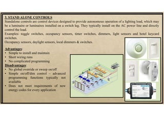 Advantages:
• Simple to install and maintain
• Short wiring runs
• No complicated programming
Disadvantages:
• No global override or sweep on/off
• Simple on/off/dim control – advanced
programming functions typically not
available
• Does not meet requirements of new
energy codes for every application
3. STAND ALONE CONTROLS
Standalone controls are control devices designed to provide autonomous operation of a lighting load, which may
be a luminaire or luminaires installed on a switch leg. They typically install on the AC power line and directly
control the load.
Examples: toggle switches, occupancy sensors, timer switches, dimmers, light sensors and hotel keycard
switches.
Occupancy sensors, daylight sensors, local dimmers & switches.
 