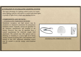 AUTOMATION IN STANDALONE LIGHTING SYSTEM
COMPONENTS AND DEVICES :
1. STANDALONE EMBEDDED SENSORS
Standalone occupancy and light sensors may be
mounted in or attached to luminaires for autonomous
luminaire control. Typically, sensors are specified via
the luminaire manufacturer and installed at the
factory. However, they may be specified from a
control manufacturer for relatively simple field
attachment. The controls may offer options such as
dimming or switching to a lower light level during
vacancy instead of turning OFF. If the luminaires dim
instead of shut OFF, additional scheduling control
may be needed to provide energy code-compliant
shutoff.
The major advantage of a lighting control system over stand-
alone lighting controls is the ability to control individual lights
or groups of lights from a single user interface device.
STANDALONE EMBEDDED SENSORS
 