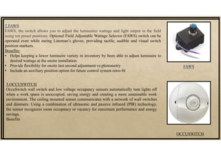 2.FAWS
FAWS, the switch allows you to adjust the luminaires wattage and light output in the field
using ten preset positions. Optional Field Adjustable Wattage Selector (FAWS) switch can be
operated even while earing Lineman’s gloves, providing tactile, audible and visual switch
position markers.
Benefits:
• Helps keeping a lower luminaire variety in inventory by been able to adjust luminaire to
desired wattage at the onsite installation
• Provide flexibility for onsite last second adjustment vs photometry
• Include an auxiliary position option for future control system retro-fit
3.OCCUSWITCH
OccuSwitch wall switch and low voltage occupancy sensors automatically turn lights off
when a work space is unoccupied, saving energy and creating a more sustainable work
environment. The ceiling mounted sensor communicates with a network of wall switches
and dimmers. Using a combination of ultrasonic and passive infrared (PIR) technology,
the sensor recognizes room occupancy or vacancy for maximum performance and energy
savings.
Benefits
FAWS
OCCUSWITCH
 