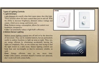 Types of Lighting Controls
1.Light Dimmers
Light dimmers do exactly what their name states, they dim light.
These switches allow for more control than just on and off. With
the ability to decrease brightness, dimmers reduce wattage and
output, which saves energy and lowers cost.
Pros: Reduces energy consumption, allows for control over
brightness, inexpensive.
Cons: Can potentially reduce a light bulb’s efficiency
2.Motion Sensor Lighting
Motion sensor lighting controls turn off and on by the detection
of movement. They can be installed indoors, but are particularly
useful in outdoor locations to light up areas at night. They, too,
are energy efficient by eliminating accidentally leaving the
lights on completely. Plus, no one wastes any time trying to find
the light switch in a dark room. Sensor lighting controls use
body heat and wavelengths so they’re extremely reliable, as
well.
Pros: Energy efficient, easy to use, saves time.
Cons: Little control, unwanted shutoff if motion isn’t detected,
don’t work well with certain bulbs.
 