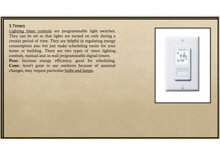 3.Timers
Lighting timer controls are programmable light switches.
They can be set so that lights are turned on only during a
certain period of time. They are helpful in regulating energy
consumption also but just make scheduling easier for your
home or building. There are two types of timer lighting
controls, manual and in-wall programmable digital timers.
Pros: Increase energy efficiency, good for scheduling.
Cons: Aren’t great to use outdoors because of seasonal
changes, may require particular bulbs and lamps.
 