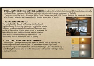 • INTELLIGENT LIGHTING CONTROL SYSTEMS include multiple technical solutions and features that automatically
regulate different parameters for lighting, such as the intensity and the colour temperature of the light.
• These are formed by Active Dimming, Light Colour Temperature, and RGB Control Systems that guarantee the cost-
effectiveness , reliability and pleasant interior lighting with a range of moods.
 ACTIVE DIMMING SYSTEM
The control unit for the Active Dimming is an Intelligent
Lighting Control System that uses sensors to adjust the interior
lighting o based on exterior light conditions. The control unit
can be set for minimal lighting requirements, in which case the
desired lighting level is obtained by the optimal use of the
lights, that is, with minimal energy consumption. This
significantly reduces the lifecycle costs of lighting.
 LIGHT COLOUR TEMPERATURE CONTROL
This Intelligent Lighting Control System improves comfort level by adjusting the
colour temperature of the interior light. The different tones of the light have a
significant biological impact on human activities and feelings. On a hot summer day, a
cool white light creates a sense of cooler atmosphere, while a warm white light creates
a feeling of warmth.
 